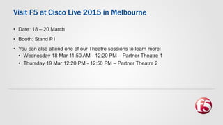 Visit F5 at Cisco Live 2015 in Melbourne
• Date: 18 – 20 March
• Booth: Stand P1
• You can also attend one of our Theatre sessions to learn more:
• Wednesday 18 Mar 11:50 AM - 12:20 PM – Partner Theatre 1
• Thursday 19 Mar 12:20 PM - 12:50 PM – Partner Theatre 2
 
