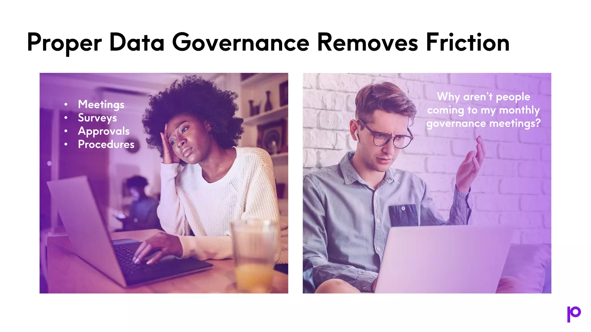 Proper Data Governance Removes Friction
• Meetings
• Surveys
• Approvals
• Procedures
Why aren’t people
coming to my monthly
governance meetings?
 