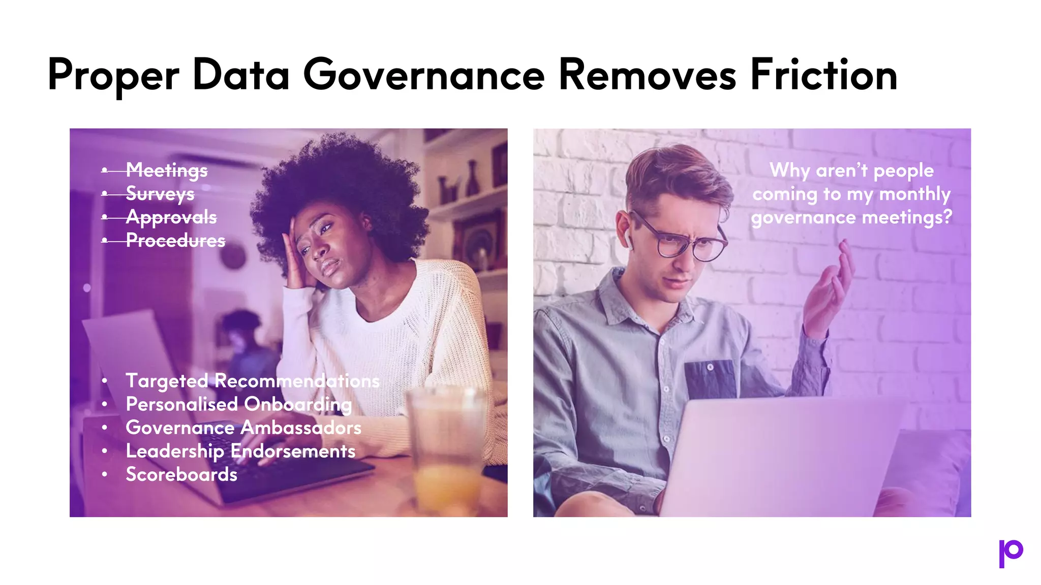 Proper Data Governance Removes Friction
• Meetings
• Surveys
• Approvals
• Procedures
• Targeted Recommendations
• Personalised Onboarding
• Governance Ambassadors
• Leadership Endorsements
• Scoreboards
Why aren’t people
coming to my monthly
governance meetings?
 