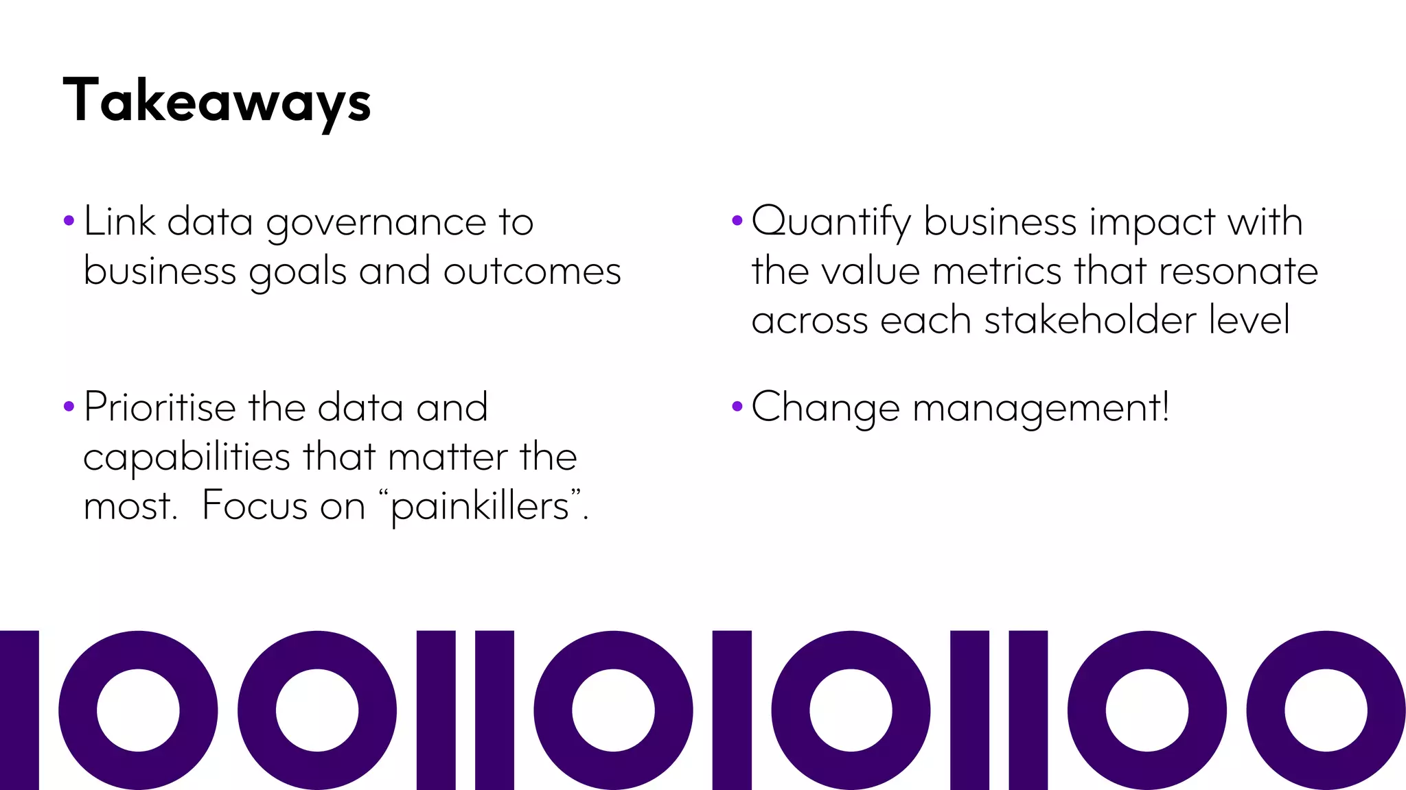 Takeaways
• Link data governance to
business goals and outcomes
• Quantify business impact with
the value metrics that resonate
across each stakeholder level
• Prioritise the data and
capabilities that matter the
most. Focus on “painkillers”.
• Change management!
 