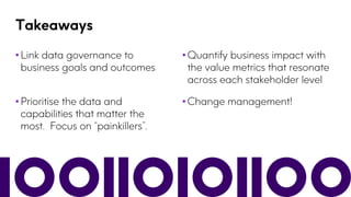 Takeaways
• Link data governance to
business goals and outcomes
• Quantify business impact with
the value metrics that resonate
across each stakeholder level
• Prioritise the data and
capabilities that matter the
most. Focus on “painkillers”.
• Change management!
 