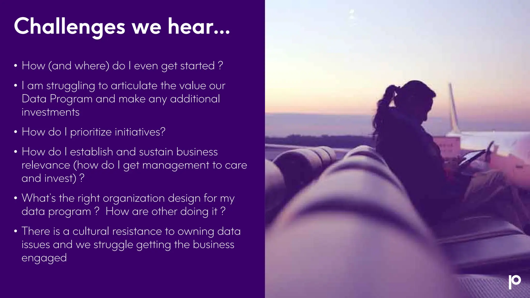 Challenges we hear…
• How (and where) do I even get started ?
• I am struggling to articulate the value our
Data Program and make any additional
investments
• How do I prioritize initiatives?
• How do I establish and sustain business
relevance (how do I get management to care
and invest) ?
• What’s the right organization design for my
data program ? How are other doing it ?
• There is a cultural resistance to owning data
issues and we struggle getting the business
engaged
 