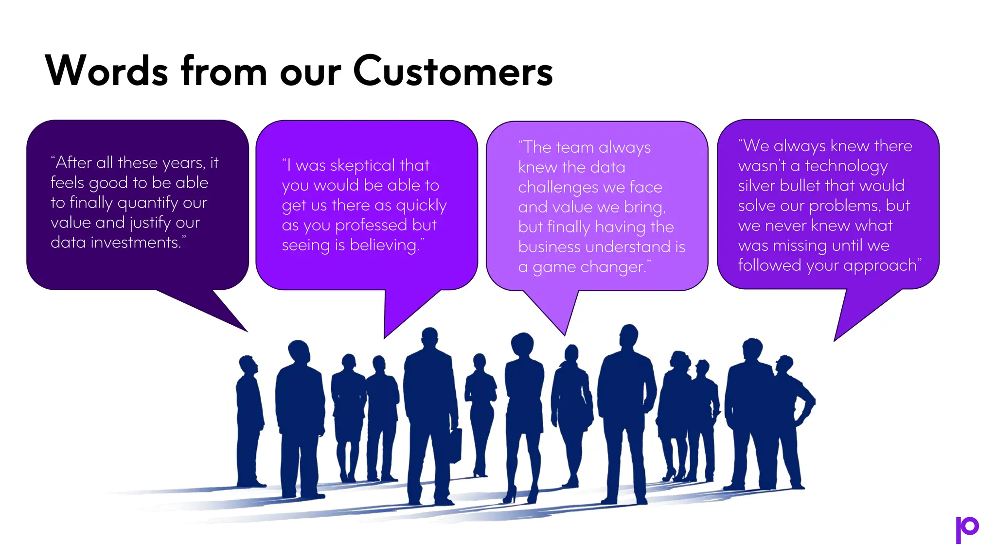 Words from our Customers
“After all these years, it
feels good to be able
to finally quantify our
value and justify our
data investments.”
“I was skeptical that
you would be able to
get us there as quickly
as you professed but
seeing is believing.”
“The team always
knew the data
challenges we face
and value we bring,
but finally having the
business understand is
a game changer.”
“We always knew there
wasn’t a technology
silver bullet that would
solve our problems, but
we never knew what
was missing until we
followed your approach”
 