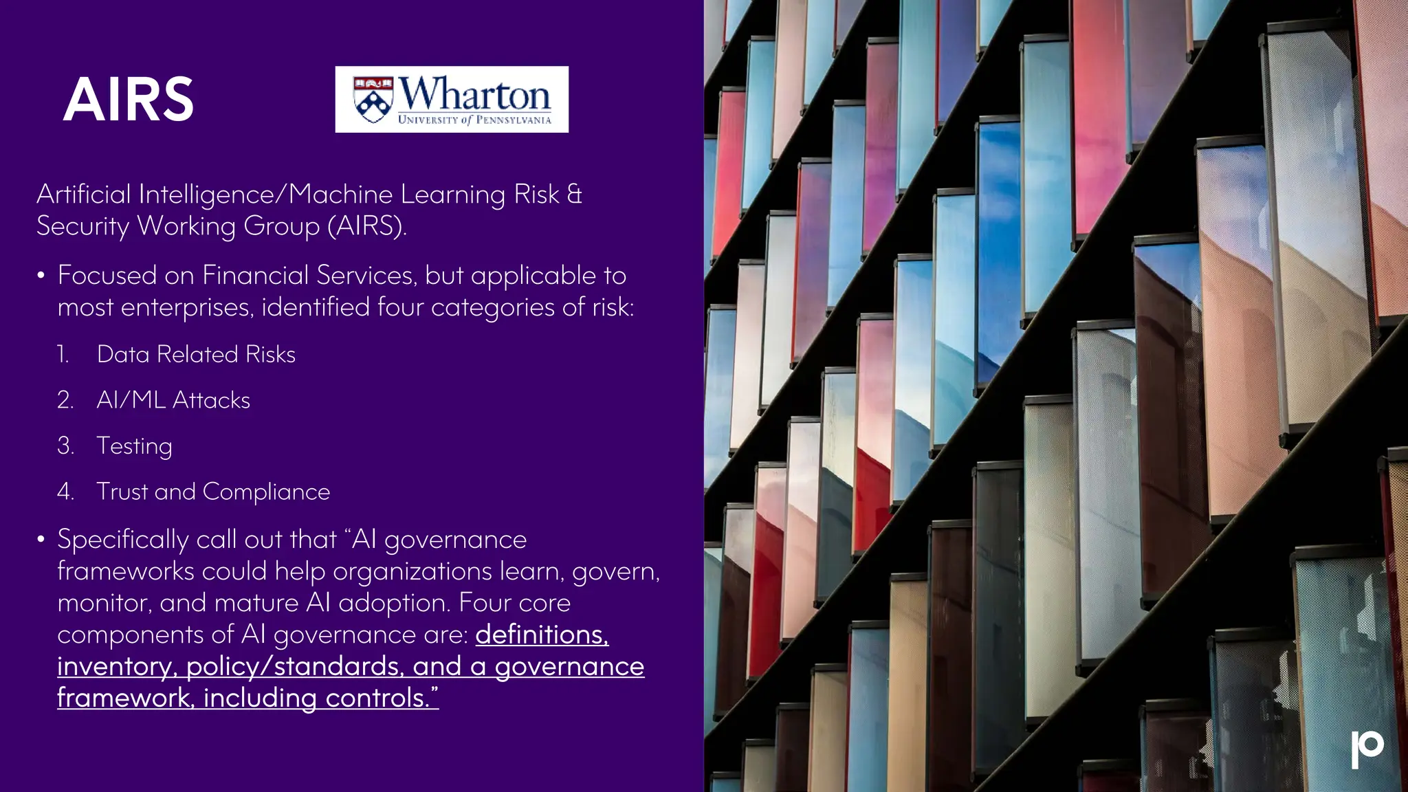 AIRS
Artificial Intelligence/Machine Learning Risk &
Security Working Group (AIRS).
• Focused on Financial Services, but applicable to
most enterprises, identified four categories of risk:
1. Data Related Risks
2. AI/ML Attacks
3. Testing
4. Trust and Compliance
• Specifically call out that “AI governance
frameworks could help organizations learn, govern,
monitor, and mature AI adoption. Four core
components of AI governance are: definitions,
inventory, policy/standards, and a governance
framework, including controls.”
 