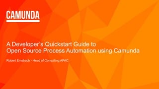 A Developer’s Quickstart Guide to
Open Source Process Automation using Camunda
Robert Emsbach - Head of Consulting APAC
 