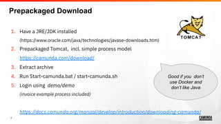 7
1. Have a JRE/JDK installed
(https://www.oracle.com/java/technologies/javase-downloads.htm)
2. Prepackaged Tomcat, incl. simple process model
https://camunda.com/download/
3. Extract archive
4. Run Start-camunda.bat / start-camunda.sh
5. Login using demo/demo
(invoice example process included)
https://docs.camunda.org/manual/develop/introduction/downloading-camunda/
Prepackaged Download
Good if you don’t
use Docker and
don’t like Java
 