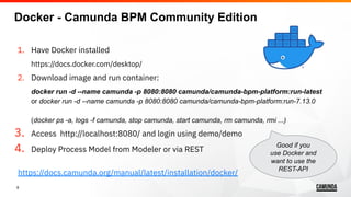 8
1. Have Docker installed
https://docs.docker.com/desktop/
2. Download image and run container:
docker run -d --name camunda -p 8080:8080 camunda/camunda-bpm-platform:run-latest
or docker run -d --name camunda -p 8080:8080 camunda/camunda-bpm-platform:run-7.13.0
(docker ps -a, logs -f camunda, stop camunda, start camunda, rm camunda, rmi ...)
3. Access http://localhost:8080/ and login using demo/demo
4. Deploy Process Model from Modeler or via REST
https://docs.camunda.org/manual/latest/installation/docker/
Good if you
use Docker and
want to use the
REST-API
Docker - Camunda BPM Community Edition
 