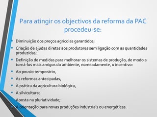 Para atingir os objectivos da reforma da PAC
procedeu-se:
•
•

Diminuição dos preços agrícolas garantidos;

•

Definição de medidas para melhorar os sistemas de produção, de modo a
torná-los mais amigos do ambiente, nomeadamente, o incentivo:

•
•
•
•
•
•

Ao pousio temporário,

Criação de ajudas diretas aos produtores sem ligação com as quantidades
produzidas;

Às reformas antecipadas,
À prática da agricultura biológica,
À silvicultura;
Aposta na pluriatividade;
À orientação para novas produções industriais ou energéticas.

 