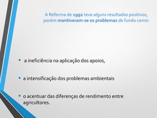 A Reforma de 1992 teve alguns resultados positivos,
porém mantiveram-se os problemas de fundo como:

•

a ineficiência na aplicação dos apoios,

• a intensificação dos problemas ambientais
• o acentuar das diferenças de rendimento entre
agricultores.

 