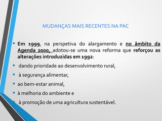 MUDANÇAS MAIS RECENTES NA PAC

• Em

1999, na perspetiva do alargamento e no âmbito da
Agenda 2000, adotou-se uma nova reforma que reforçou as
alterações introduzidas em 1992:

• dando prioridade ao desenvolvimento rural,
• à segurança alimentar,
• ao bem-estar animal,
• à melhoria do ambiente e
• à promoção de uma agricultura sustentável.

 