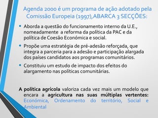 Agenda 2000 é um programa de ação adotado pela
Comissão Europeia (1997),ABARCA 3 SECÇÕES:

• Aborda a questão do funcionamento interno da U.E.,
nomeadamente a reforma da política da PAC e da
política de Coesão Económica e social.

• Propõe uma estratégia de pré-adesão reforçada, que

integra a parceria para a adesão e participação alargada
dos países candidatos aos programas comunitários.

• Constituiu um estudo de impacto dos efeitos do
alargamento nas políticas comunitárias.

A política agrícola valoriza cada vez mais um modelo que
encara a agricultura nas suas múltiplas vertentes:
Económica, Ordenamento do território, Social e
Ambiental

 