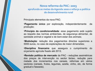 Nova reforma da PAC: 2003

aprofunda as metas da Agenda 2000 e reforça a política
de desenvolvimento rural
Principais elementos da nova PAC:
•Pagamento único por exploração, independentemente
produção;

da

•Princípio da condicionalidade: esse pagamento está sujeito
ao respeito das normas ambientais, de segurança alimentar, de
sanidade animal e vegetal e de bem-estar dos animais;
•Modulação: redução dos pagamentos directos superiores a
5000 euros, no caso de explorações de maior dimensões;
•Disciplina financeira que assegura o cumprimento do
orçamento agrícola fixado até 2013;
•Revisão política de mercado da PAC - reduções assimétricas
dos preços de intervenção no sector lácteo, redução para
metade dos incrementos nos cereais, reformas em vários
sectores (cereais, frutos, legumes, azeite, vinho, etc, de forma
gradual e faseada).

 