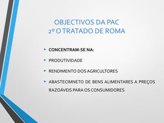 OBJECTIVOS DA PAC
2º O TRATADO DE ROMA
•

CONCENTRAM-SE NA:

•

PRODUTIVIDADE

•

RENDIMENTO DOS AGRICULTORES

•

ABASTECIMNETO DE BENS ALIMENTARES A PREÇOS
RAZOÁVEIS PARA OS CONSUMIDORES

 