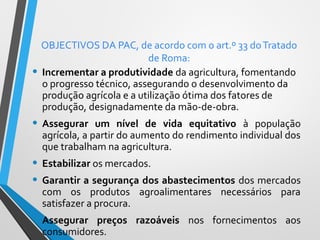 •

OBJECTIVOS DA PAC, de acordo com o art.º 33 do Tratado
de Roma:
Incrementar a produtividade da agricultura, fomentando
o progresso técnico, assegurando o desenvolvimento da
produção agrícola e a utilização ótima dos fatores de
produção, designadamente da mão-de-obra.

• Assegurar

um nível de vida equitativo à população
agrícola, a partir do aumento do rendimento individual dos
que trabalham na agricultura.

• Estabilizar os mercados.
• Garantir a segurança dos abastecimentos dos mercados
com os produtos agroalimentares necessários para
satisfazer a procura.

• Assegurar

preços razoáveis nos fornecimentos aos
consumidores.

 