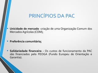 PRINCÍPIOS DA PAC
•

Unicidade de mercado -criação de uma Organização Comum dos
Mercados Agrícolas (COM);

•

Preferência comunitária;

•

Solidariedade financeira - Os custos de funcionamento da PAC
são financiados pelo FEOGA (Fundo Europeu de Orientação e
Garantia).

 