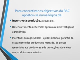 Para concretizar os objectivos da PAC
apostou-se numa lógica de:

• Incentivo à produção, através do:
• Desenvolvimento de técnicas agrícolas e de investigação
agronómica;

• Incentivos aos agricultores - ajudas directas, garantia do
escoamento dos produtos no mercado, de preços
garantidos aos produtores e de protecções aduaneiras
aos produtos comunitários.

 