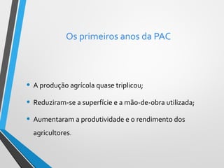 Os primeiros anos da PAC

• A produção agrícola quase triplicou;
• Reduziram-se a superfície e a mão-de-obra utilizada;
• Aumentaram a produtividade e o rendimento dos
agricultores.

 