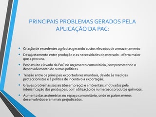 PRINCIPAIS PROBLEMAS GERADOS PELA
APLICAÇÃO DA PAC:
•
•

Criação de excedentes agrícolas gerando custos elevados de armazenamento

•

Peso muito elevado da PAC no orçamento comunitário, comprometendo o
desenvolvimento de outras políticas.

•

Tensão entre os principais exportadores mundiais, devido às medidas
proteccionistas e à política de incentivo à exportação.

•

Graves problemas sociais (desemprego) e ambientais, motivados pela
intensificação das produções, com utilização de numerosos produtos químicos.

•

Aumento das assimetrias no espaço comunitário, onde os países menos
desenvolvidos eram mais prejudicados.

Desajustamento entre produção e as necessidades do mercado - oferta maior
que a procura.

 