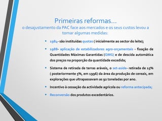 Primeiras reformas…

o desajustamento da PAC face aos mercados e os seus custos levou a
tomar algumas medidas:

•

1984- são instituídas quotas ( inicialmente ao sector do leite);

•

1988- aplicação de estabilizadores agro-orçamentais - fixação de
Quantidades Máximas Garantidas (QMG) e de descida automática
dos preços na proporção da quantidade excedida;

•

Sistema de retirada de terras aráveis, o set-aside- retirada de 15%
( posteriormente 5%, em 1996) da área da produção de cereais, em
explorações que ultrapassavam as 92 toneladas por ano.

•

Incentivo à cessação da actividade agrícola ou reforma antecipada;

•

Reconversão dos produtos excedentários.

 