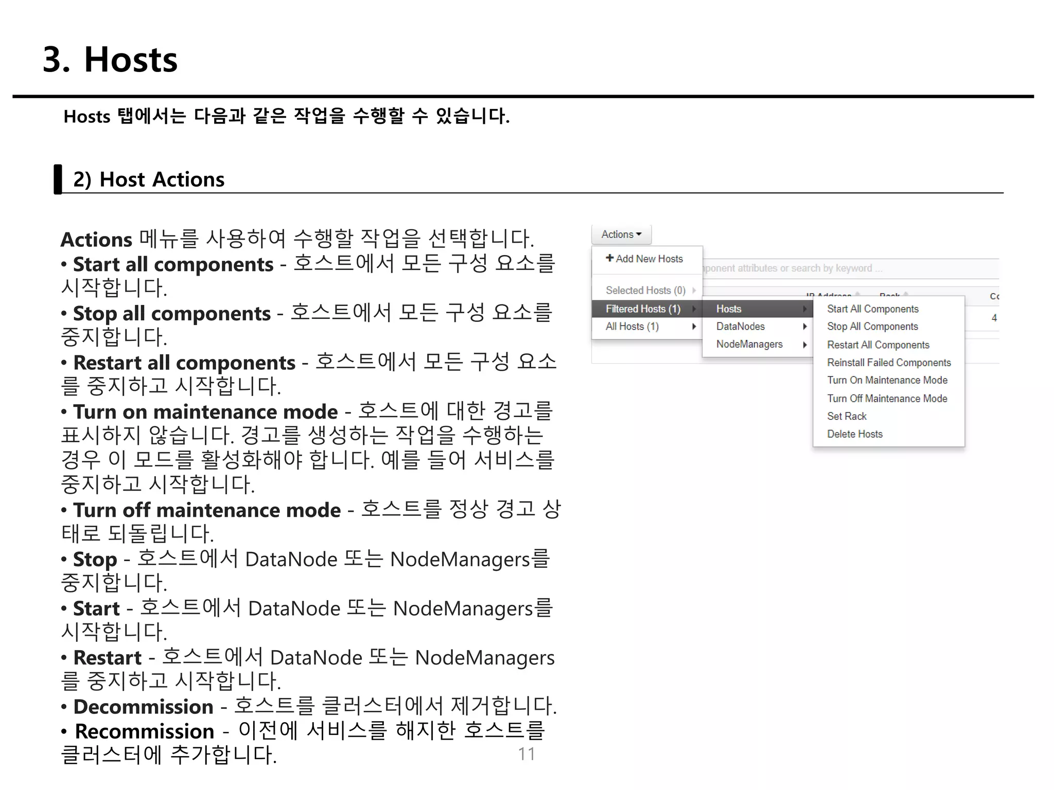 11
Hosts 탭에서는 다음과 같은 작업을 수행할 수 있습니다.
2) Host Actions
3. Hosts
Actions 메뉴를 사용하여 수행할 작업을 선택합니다.
• Start all components - 호스트에서 모든 구성 요소를
시작합니다.
• Stop all components - 호스트에서 모든 구성 요소를
중지합니다.
• Restart all components - 호스트에서 모든 구성 요소
를 중지하고 시작합니다.
• Turn on maintenance mode - 호스트에 대한 경고를
표시하지 않습니다. 경고를 생성하는 작업을 수행하는
경우 이 모드를 활성화해야 합니다. 예를 들어 서비스를
중지하고 시작합니다.
• Turn off maintenance mode - 호스트를 정상 경고 상
태로 되돌립니다.
• Stop - 호스트에서 DataNode 또는 NodeManagers를
중지합니다.
• Start - 호스트에서 DataNode 또는 NodeManagers를
시작합니다.
• Restart - 호스트에서 DataNode 또는 NodeManagers
를 중지하고 시작합니다.
• Decommission - 호스트를 클러스터에서 제거합니다.
• Recommission - 이전에 서비스를 해지한 호스트를
클러스터에 추가합니다.
 