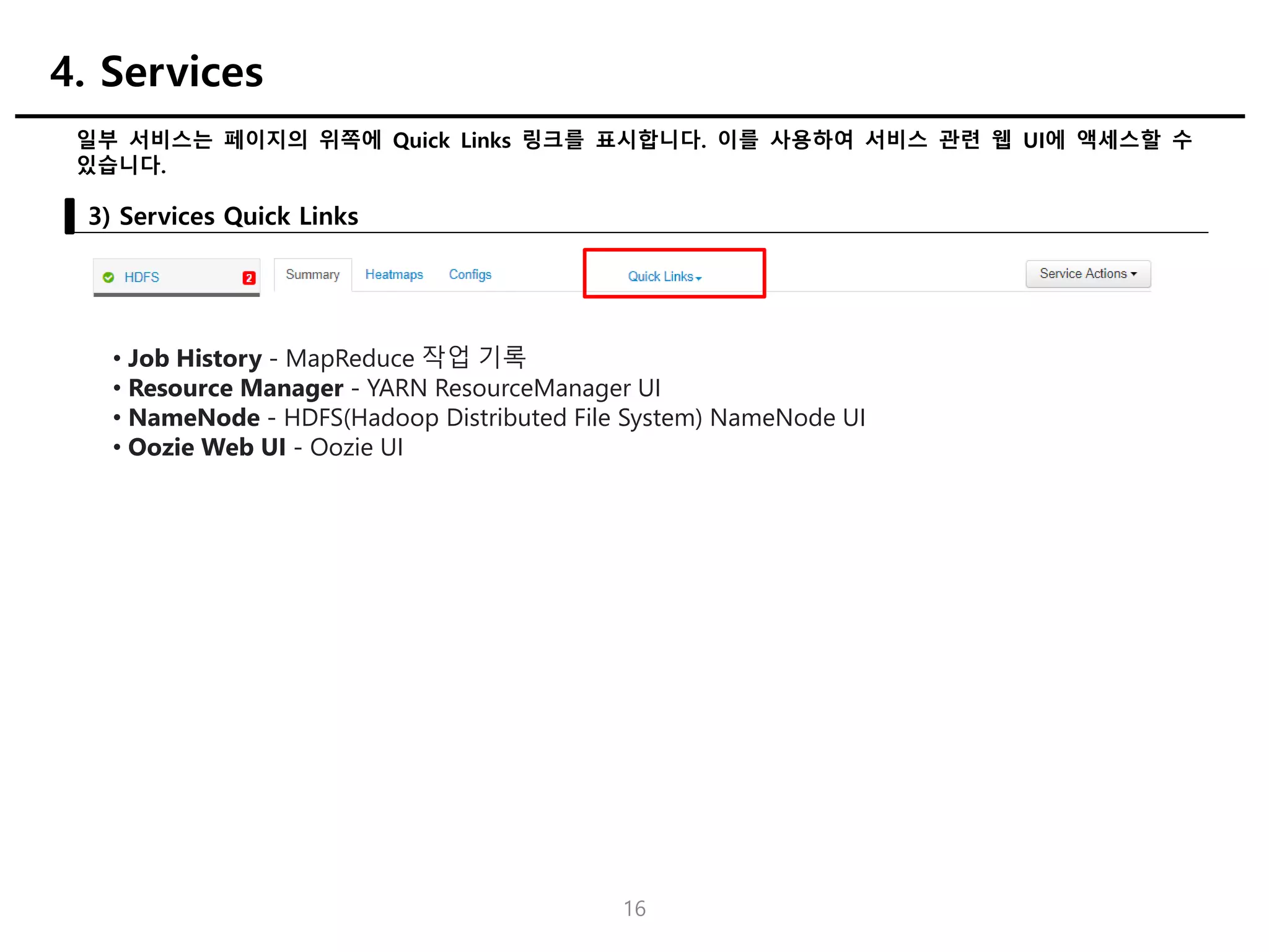 16
일부 서비스는 페이지의 위쪽에 Quick Links 링크를 표시합니다. 이를 사용하여 서비스 관련 웹 UI에 액세스할 수
있습니다.
3) Services Quick Links
4. Services
• Job History - MapReduce 작업 기록
• Resource Manager - YARN ResourceManager UI
• NameNode - HDFS(Hadoop Distributed File System) NameNode UI
• Oozie Web UI - Oozie UI
 