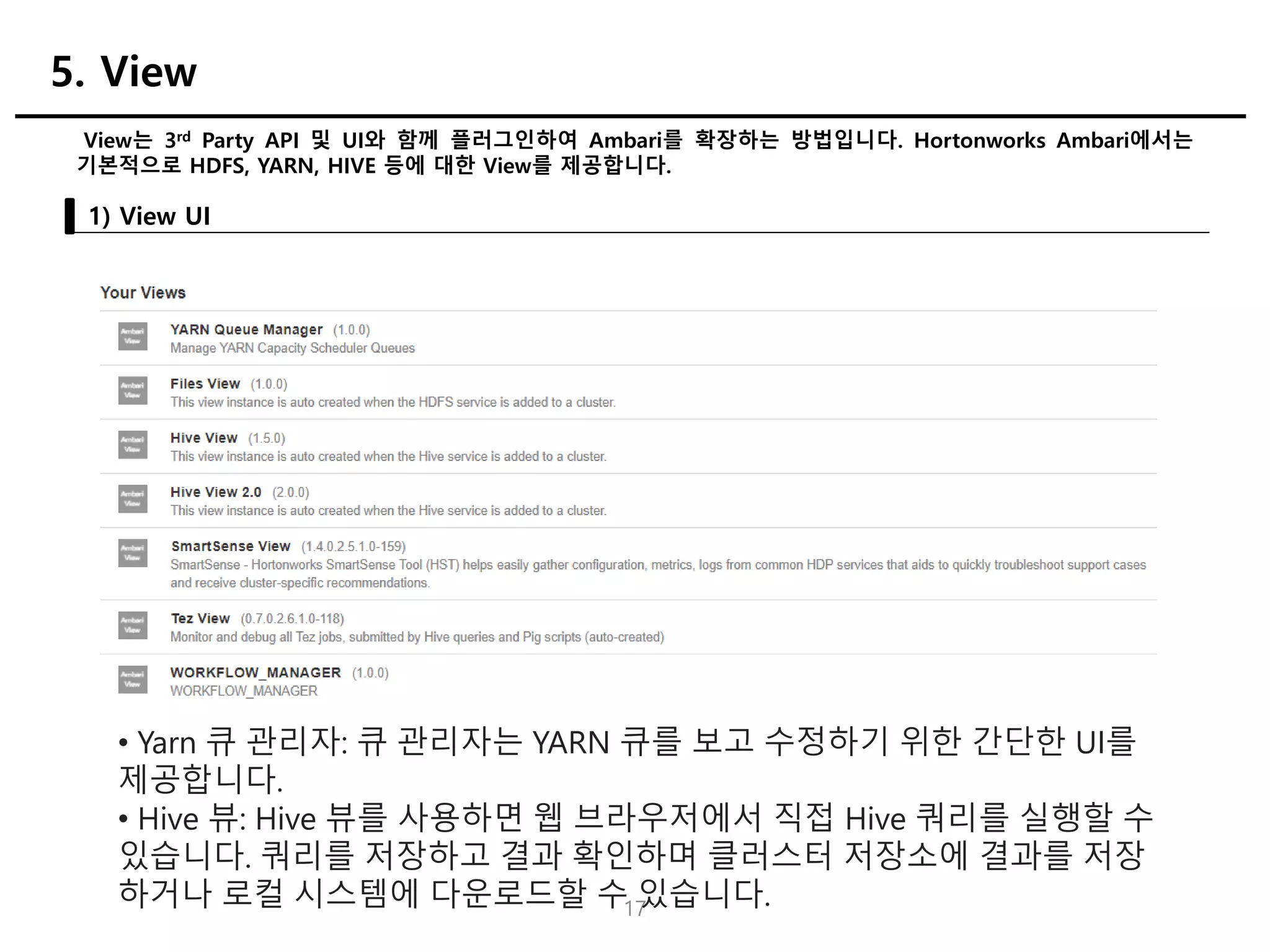 17
View는 3rd Party API 및 UI와 함께 플러그인하여 Ambari를 확장하는 방법입니다. Hortonworks Ambari에서는
기본적으로 HDFS, YARN, HIVE 등에 대한 View를 제공합니다.
1) View UI
5. View
• Yarn 큐 관리자: 큐 관리자는 YARN 큐를 보고 수정하기 위한 간단한 UI를
제공합니다.
• Hive 뷰: Hive 뷰를 사용하면 웹 브라우저에서 직접 Hive 쿼리를 실행할 수
있습니다. 쿼리를 저장하고 결과 확인하며 클러스터 저장소에 결과를 저장
하거나 로컬 시스템에 다운로드할 수 있습니다.
 