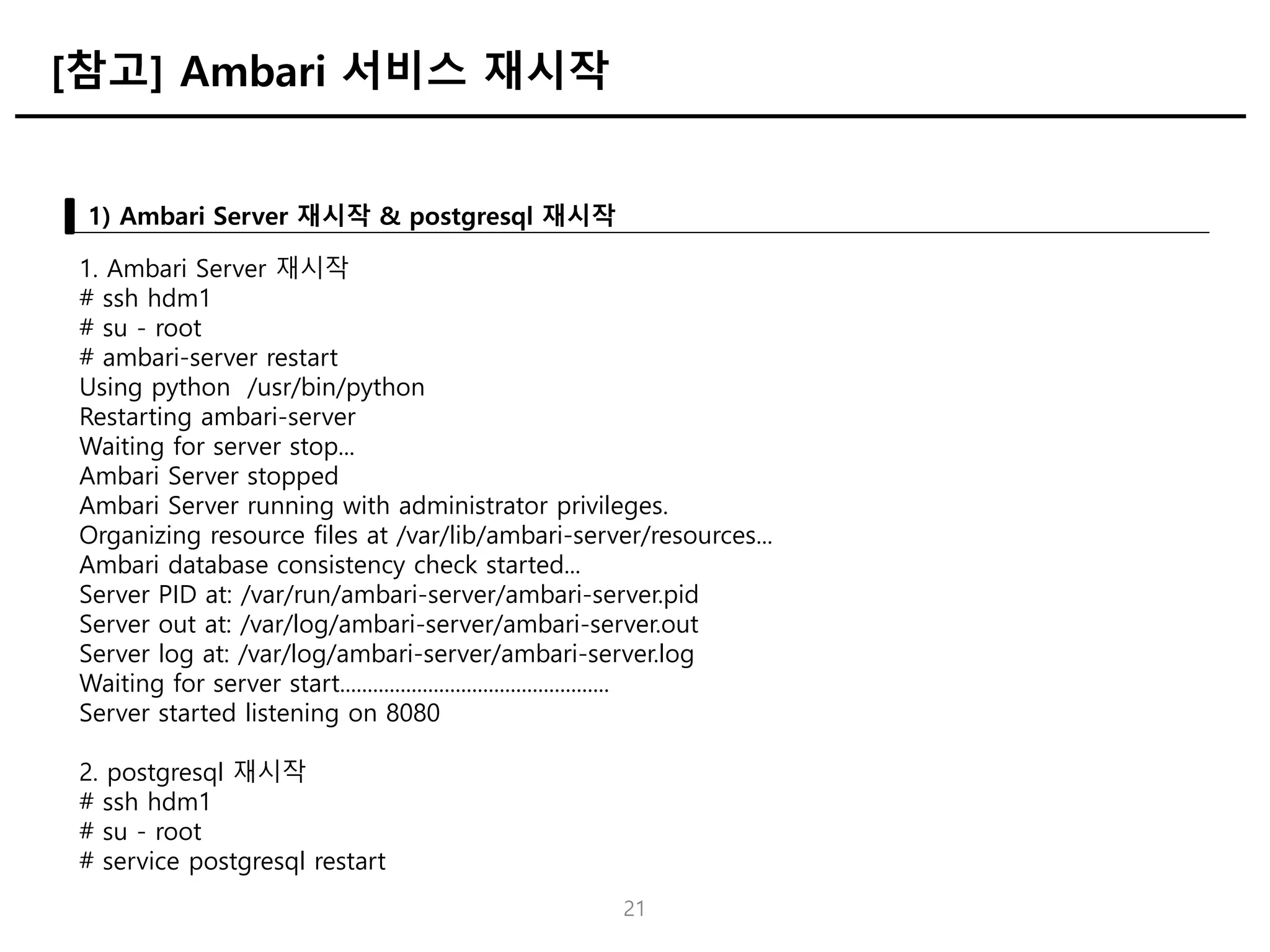 21
1) Ambari Server 재시작 & postgresql 재시작
[참고] Ambari 서비스 재시작
1. Ambari Server 재시작
# ssh hdm1
# su - root
# ambari-server restart
Using python /usr/bin/python
Restarting ambari-server
Waiting for server stop...
Ambari Server stopped
Ambari Server running with administrator privileges.
Organizing resource files at /var/lib/ambari-server/resources...
Ambari database consistency check started...
Server PID at: /var/run/ambari-server/ambari-server.pid
Server out at: /var/log/ambari-server/ambari-server.out
Server log at: /var/log/ambari-server/ambari-server.log
Waiting for server start.................................................
Server started listening on 8080
2. postgresql 재시작
# ssh hdm1
# su - root
# service postgresql restart
 