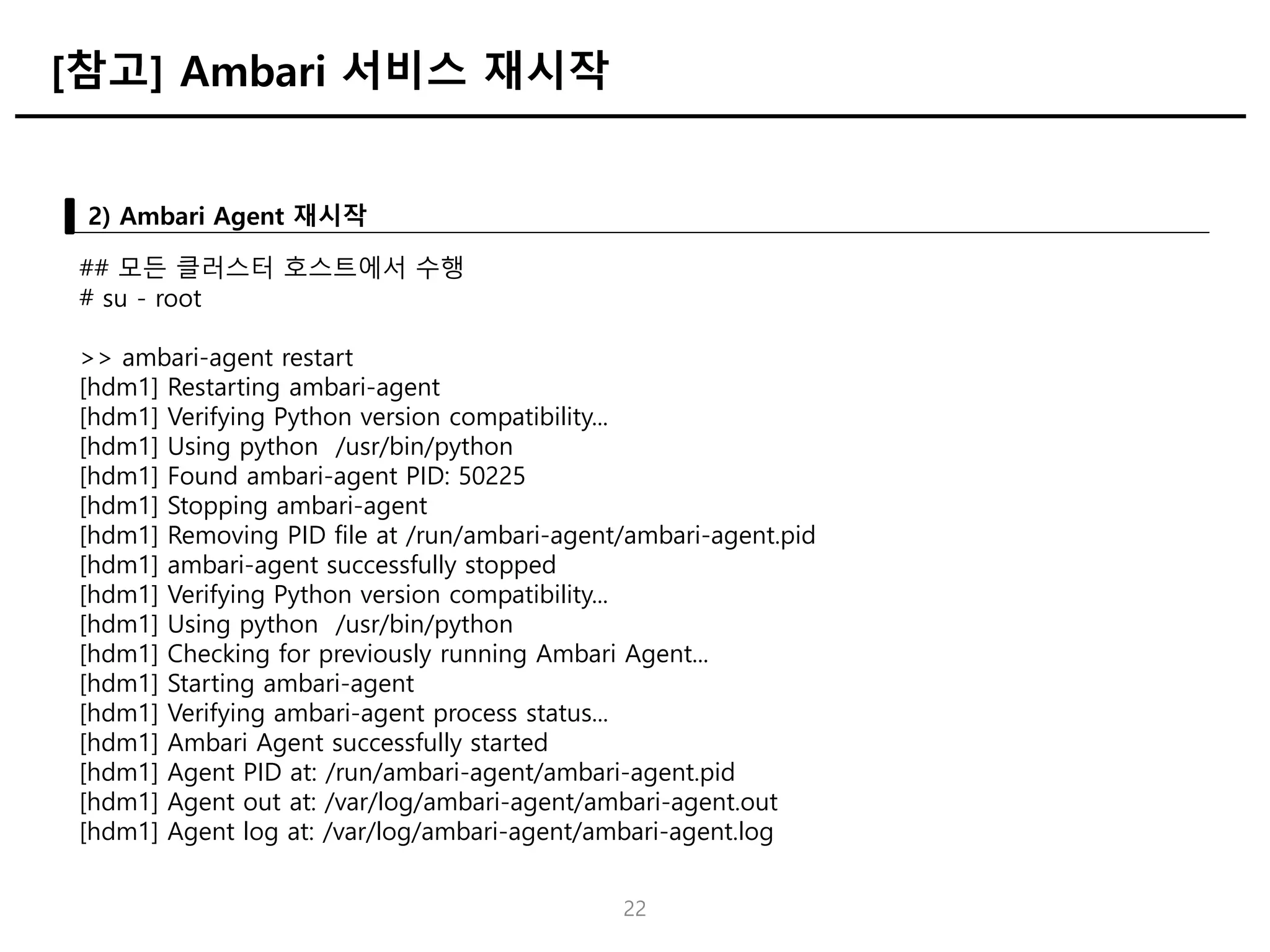22
2) Ambari Agent 재시작
[참고] Ambari 서비스 재시작
## 모든 클러스터 호스트에서 수행
# su - root
>> ambari-agent restart
[hdm1] Restarting ambari-agent
[hdm1] Verifying Python version compatibility...
[hdm1] Using python /usr/bin/python
[hdm1] Found ambari-agent PID: 50225
[hdm1] Stopping ambari-agent
[hdm1] Removing PID file at /run/ambari-agent/ambari-agent.pid
[hdm1] ambari-agent successfully stopped
[hdm1] Verifying Python version compatibility...
[hdm1] Using python /usr/bin/python
[hdm1] Checking for previously running Ambari Agent...
[hdm1] Starting ambari-agent
[hdm1] Verifying ambari-agent process status...
[hdm1] Ambari Agent successfully started
[hdm1] Agent PID at: /run/ambari-agent/ambari-agent.pid
[hdm1] Agent out at: /var/log/ambari-agent/ambari-agent.out
[hdm1] Agent log at: /var/log/ambari-agent/ambari-agent.log
 