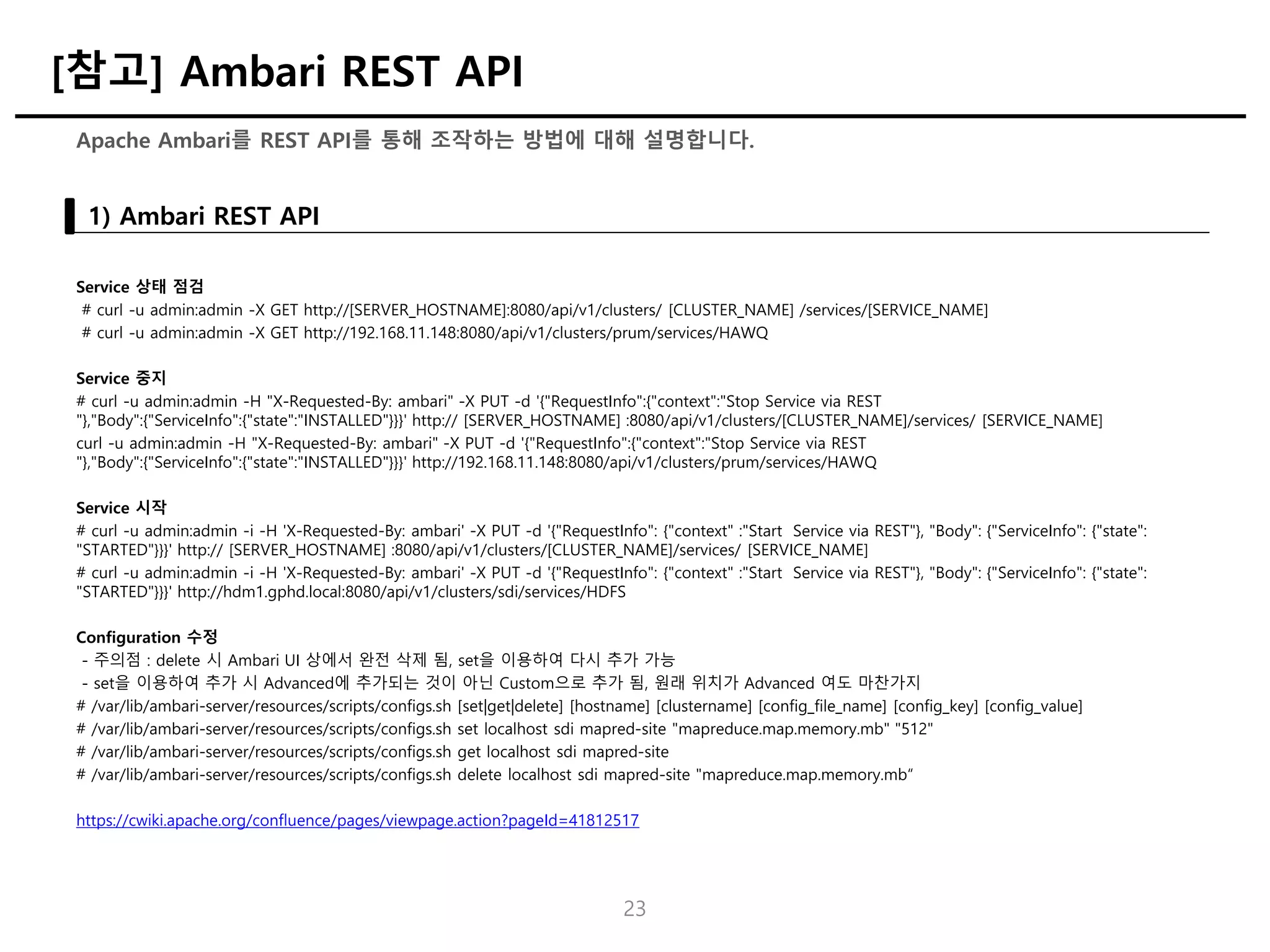 Service 상태 점검
# curl -u admin:admin -X GET http://[SERVER_HOSTNAME]:8080/api/v1/clusters/ [CLUSTER_NAME] /services/[SERVICE_NAME]
# curl -u admin:admin -X GET http://192.168.11.148:8080/api/v1/clusters/prum/services/HAWQ
Service 중지
# curl -u admin:admin -H "X-Requested-By: ambari" -X PUT -d '{"RequestInfo":{"context":"Stop Service via REST
"},"Body":{"ServiceInfo":{"state":"INSTALLED"}}}' http:// [SERVER_HOSTNAME] :8080/api/v1/clusters/[CLUSTER_NAME]/services/ [SERVICE_NAME]
curl -u admin:admin -H "X-Requested-By: ambari" -X PUT -d '{"RequestInfo":{"context":"Stop Service via REST
"},"Body":{"ServiceInfo":{"state":"INSTALLED"}}}' http://192.168.11.148:8080/api/v1/clusters/prum/services/HAWQ
Service 시작
# curl -u admin:admin -i -H 'X-Requested-By: ambari' -X PUT -d '{"RequestInfo": {"context" :"Start Service via REST"}, "Body": {"ServiceInfo": {"state":
"STARTED"}}}' http:// [SERVER_HOSTNAME] :8080/api/v1/clusters/[CLUSTER_NAME]/services/ [SERVICE_NAME]
# curl -u admin:admin -i -H 'X-Requested-By: ambari' -X PUT -d '{"RequestInfo": {"context" :"Start Service via REST"}, "Body": {"ServiceInfo": {"state":
"STARTED"}}}' http://hdm1.gphd.local:8080/api/v1/clusters/sdi/services/HDFS
Configuration 수정
- 주의점 : delete 시 Ambari UI 상에서 완전 삭제 됨, set을 이용하여 다시 추가 가능
- set을 이용하여 추가 시 Advanced에 추가되는 것이 아닌 Custom으로 추가 됨, 원래 위치가 Advanced 여도 마찬가지
# /var/lib/ambari-server/resources/scripts/configs.sh [set|get|delete] [hostname] [clustername] [config_file_name] [config_key] [config_value]
# /var/lib/ambari-server/resources/scripts/configs.sh set localhost sdi mapred-site "mapreduce.map.memory.mb" "512"
# /var/lib/ambari-server/resources/scripts/configs.sh get localhost sdi mapred-site
# /var/lib/ambari-server/resources/scripts/configs.sh delete localhost sdi mapred-site "mapreduce.map.memory.mb“
https://cwiki.apache.org/confluence/pages/viewpage.action?pageId=41812517
23
Apache Ambari를 REST API를 통해 조작하는 방법에 대해 설명합니다.
1) Ambari REST API
[참고] Ambari REST API
 