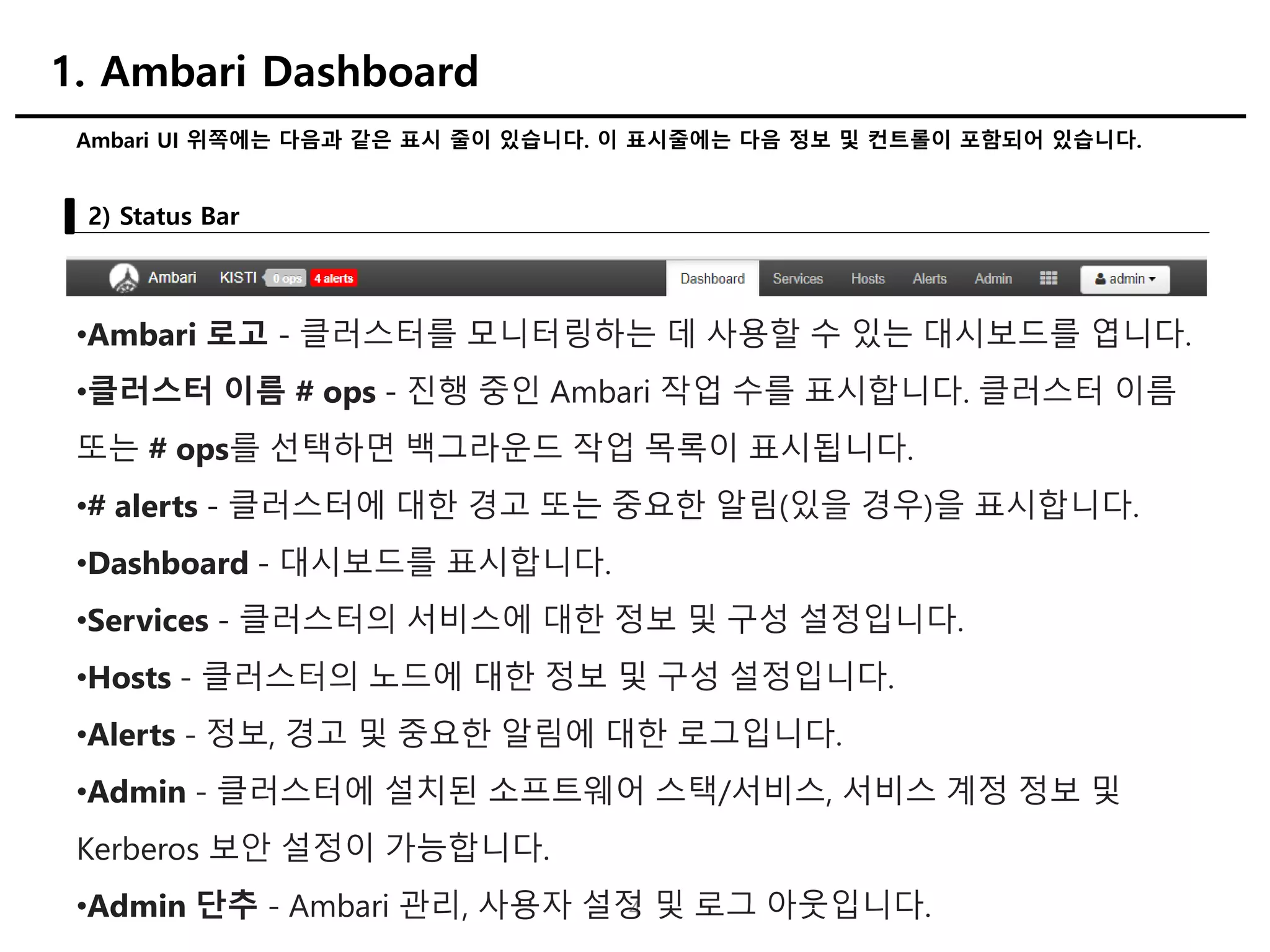 4
Ambari UI 위쪽에는 다음과 같은 표시 줄이 있습니다. 이 표시줄에는 다음 정보 및 컨트롤이 포함되어 있습니다.
2) Status Bar
1. Ambari Dashboard
•Ambari 로고 - 클러스터를 모니터링하는 데 사용할 수 있는 대시보드를 엽니다.
•클러스터 이름 # ops - 진행 중인 Ambari 작업 수를 표시합니다. 클러스터 이름
또는 # ops를 선택하면 백그라운드 작업 목록이 표시됩니다.
•# alerts - 클러스터에 대한 경고 또는 중요한 알림(있을 경우)을 표시합니다.
•Dashboard - 대시보드를 표시합니다.
•Services - 클러스터의 서비스에 대한 정보 및 구성 설정입니다.
•Hosts - 클러스터의 노드에 대한 정보 및 구성 설정입니다.
•Alerts - 정보, 경고 및 중요한 알림에 대한 로그입니다.
•Admin - 클러스터에 설치된 소프트웨어 스택/서비스, 서비스 계정 정보 및
Kerberos 보안 설정이 가능합니다.
•Admin 단추 - Ambari 관리, 사용자 설정 및 로그 아웃입니다.
 