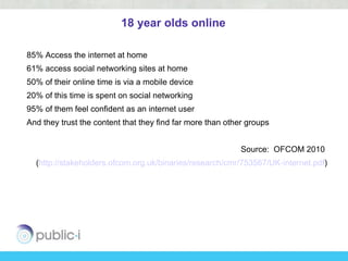 18 year olds online

85% Access the internet at home
61% access social networking sites at home
50% of their online time is via a mobile device
20% of this time is spent on social networking
95% of them feel confident as an internet user
And they trust the content that they find far more than other groups


                                                            Source: OFCOM 2010
  (http://stakeholders.ofcom.org.uk/binaries/research/cmr/753567/UK-internet.pdf)
 