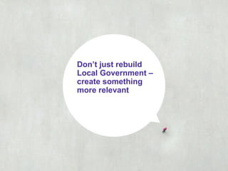 Don’t just rebuild
Local Government –
create something
more relevant
 