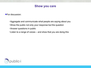 Show you care

For discussion:


  • Aggregate and communicate what people are saying about you
  • Show the public not only your response but the question
  • Answer questions in public
  • Listen to a range of voices – and show that you are doing this
 