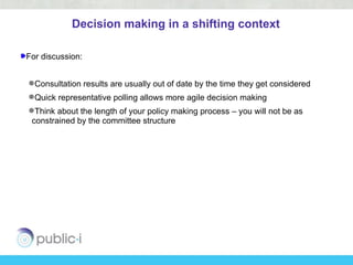 Decision making in a shifting context

For discussion:


Consultation results are usually out of date by the time they get considered
Quick representative polling allows more agile decision making
Think about the length of your policy making process – you will not be as
 constrained by the committee structure
 