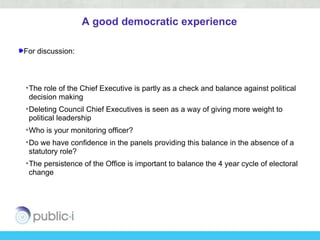 A good democratic experience

For discussion:



• The role of the Chief Executive is partly as a check and balance against political
  decision making
• Deleting Council Chief Executives is seen as a way of giving more weight to
  political leadership
• Who is your monitoring officer?
• Do we have confidence in the panels providing this balance in the absence of a
  statutory role?
• The persistence of the Office is important to balance the 4 year cycle of electoral
  change
 
