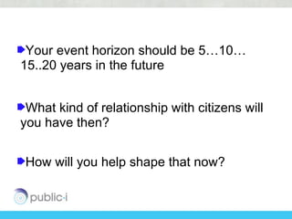 Your event horizon should be 5…10…
15..20 years in the future


 What kind of relationship with citizens will
you have then?


How will you help shape that now?
 