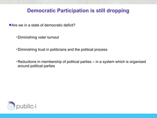 Democratic Participation is still dropping

Are we in a state of democratic deficit?


  • Diminishing voter turnout


  • Diminishing trust in politicians and the political process


  • Reductions in membership of political parties – in a system which is organised
    around political parties
 