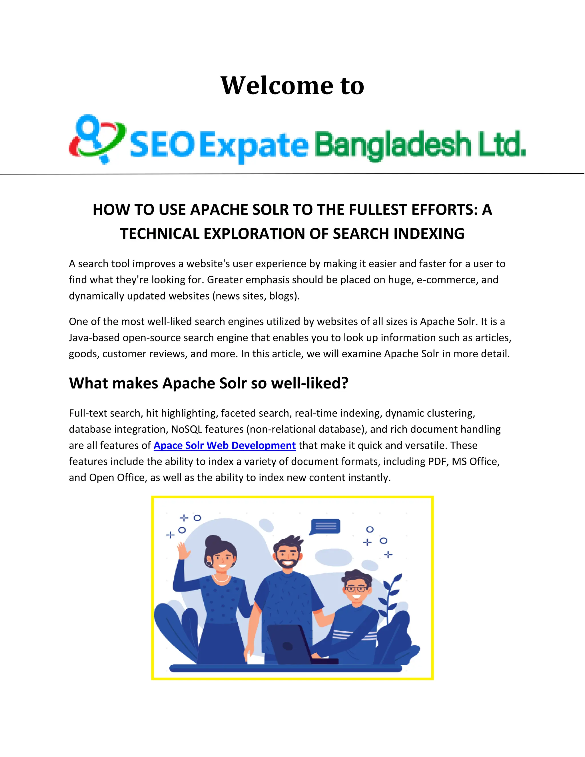 Welcome to
HOW TO USE APACHE SOLR TO THE FULLEST EFFORTS: A
TECHNICAL EXPLORATION OF SEARCH INDEXING
A search tool improves a website's user experience by making it easier and faster for a user to
find what they're looking for. Greater emphasis should be placed on huge, e-commerce, and
dynamically updated websites (news sites, blogs).
One of the most well-liked search engines utilized by websites of all sizes is Apache Solr. It is a
Java-based open-source search engine that enables you to look up information such as articles,
goods, customer reviews, and more. In this article, we will examine Apache Solr in more detail.
What makes Apache Solr so well-liked?
Full-text search, hit highlighting, faceted search, real-time indexing, dynamic clustering,
database integration, NoSQL features (non-relational database), and rich document handling
are all features of Apace Solr Web Development that make it quick and versatile. These
features include the ability to index a variety of document formats, including PDF, MS Office,
and Open Office, as well as the ability to index new content instantly.
 