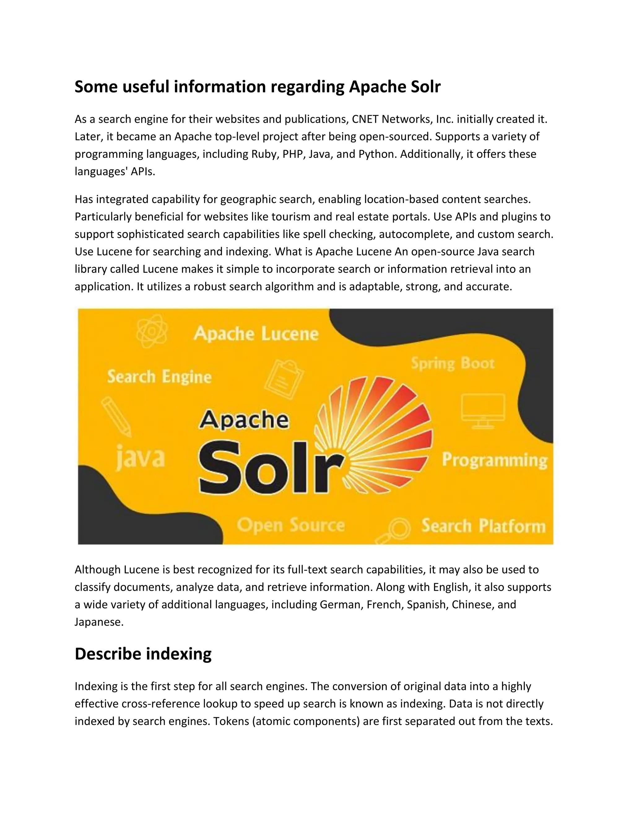 Some useful information regarding Apache Solr
As a search engine for their websites and publications, CNET Networks, Inc. initially created it.
Later, it became an Apache top-level project after being open-sourced. Supports a variety of
programming languages, including Ruby, PHP, Java, and Python. Additionally, it offers these
languages' APIs.
Has integrated capability for geographic search, enabling location-based content searches.
Particularly beneficial for websites like tourism and real estate portals. Use APIs and plugins to
support sophisticated search capabilities like spell checking, autocomplete, and custom search.
Use Lucene for searching and indexing. What is Apache Lucene An open-source Java search
library called Lucene makes it simple to incorporate search or information retrieval into an
application. It utilizes a robust search algorithm and is adaptable, strong, and accurate.
Although Lucene is best recognized for its full-text search capabilities, it may also be used to
classify documents, analyze data, and retrieve information. Along with English, it also supports
a wide variety of additional languages, including German, French, Spanish, Chinese, and
Japanese.
Describe indexing
Indexing is the first step for all search engines. The conversion of original data into a highly
effective cross-reference lookup to speed up search is known as indexing. Data is not directly
indexed by search engines. Tokens (atomic components) are first separated out from the texts.
 