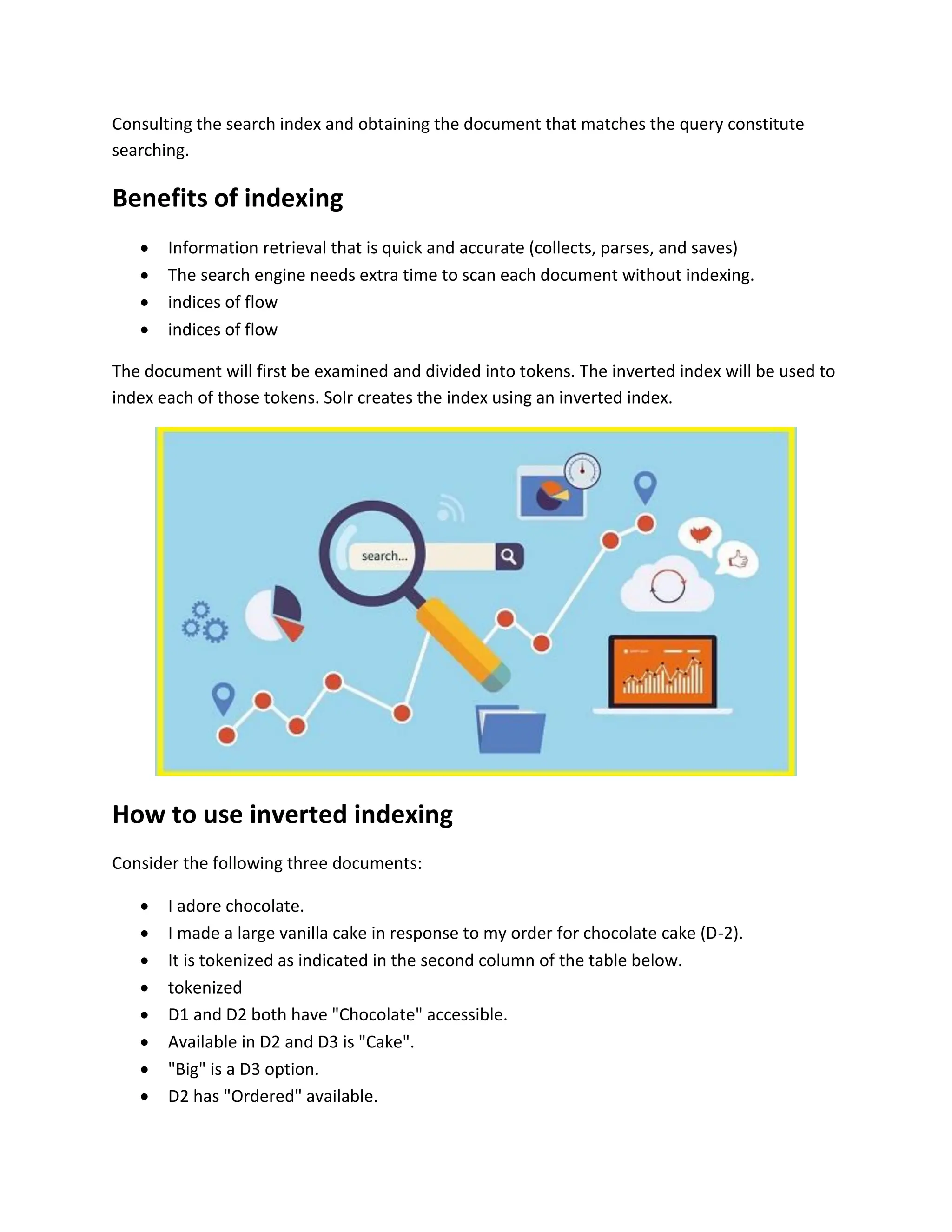 Consulting the search index and obtaining the document that matches the query constitute
searching.
Benefits of indexing
 Information retrieval that is quick and accurate (collects, parses, and saves)
 The search engine needs extra time to scan each document without indexing.
 indices of flow
 indices of flow
The document will first be examined and divided into tokens. The inverted index will be used to
index each of those tokens. Solr creates the index using an inverted index.
How to use inverted indexing
Consider the following three documents:
 I adore chocolate.
 I made a large vanilla cake in response to my order for chocolate cake (D-2).
 It is tokenized as indicated in the second column of the table below.
 tokenized
 D1 and D2 both have "Chocolate" accessible.
 Available in D2 and D3 is "Cake".
 "Big" is a D3 option.
 D2 has "Ordered" available.
 