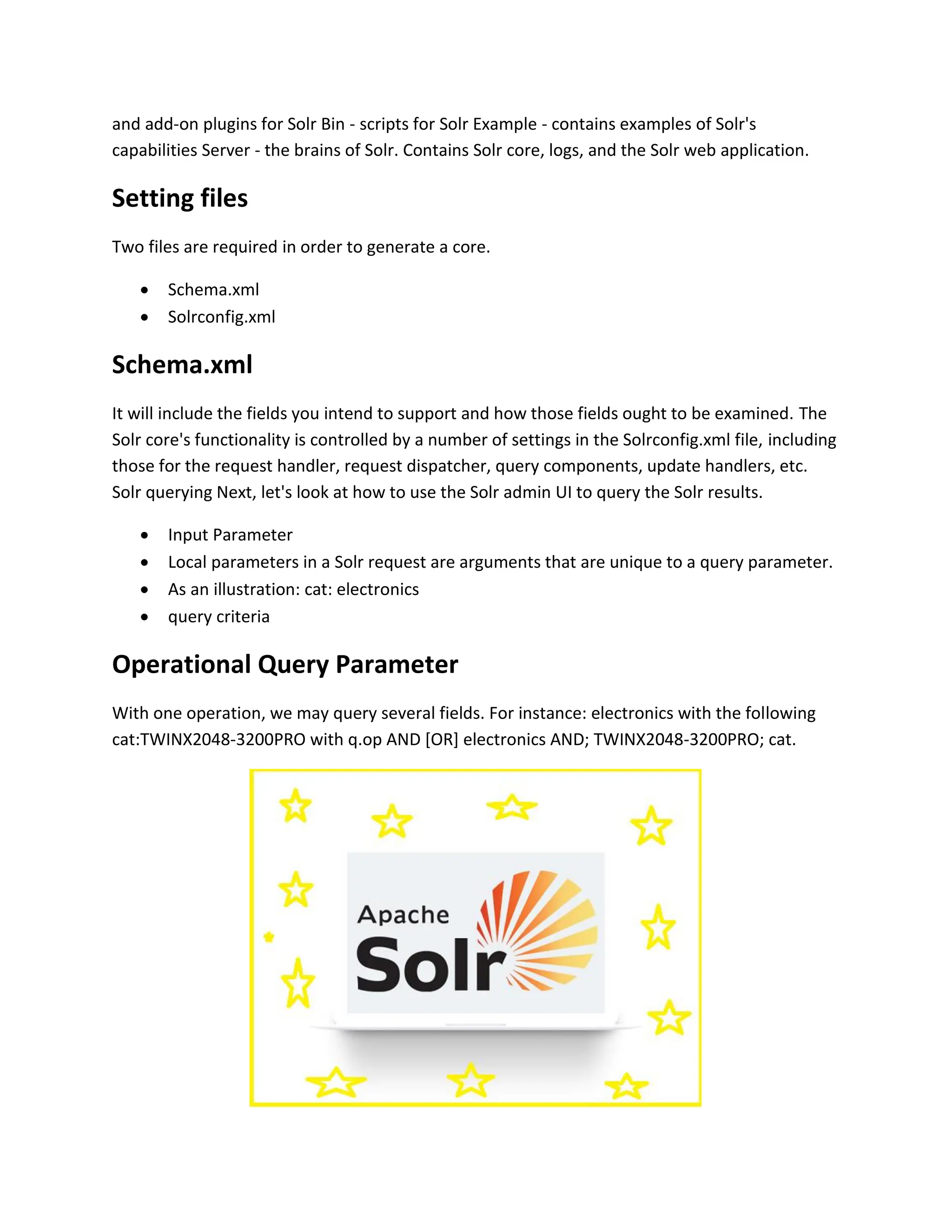 and add-on plugins for Solr Bin - scripts for Solr Example - contains examples of Solr's
capabilities Server - the brains of Solr. Contains Solr core, logs, and the Solr web application.
Setting files
Two files are required in order to generate a core.
 Schema.xml
 Solrconfig.xml
Schema.xml
It will include the fields you intend to support and how those fields ought to be examined. The
Solr core's functionality is controlled by a number of settings in the Solrconfig.xml file, including
those for the request handler, request dispatcher, query components, update handlers, etc.
Solr querying Next, let's look at how to use the Solr admin UI to query the Solr results.
 Input Parameter
 Local parameters in a Solr request are arguments that are unique to a query parameter.
 As an illustration: cat: electronics
 query criteria
Operational Query Parameter
With one operation, we may query several fields. For instance: electronics with the following
cat:TWINX2048-3200PRO with q.op AND [OR] electronics AND; TWINX2048-3200PRO; cat.
 