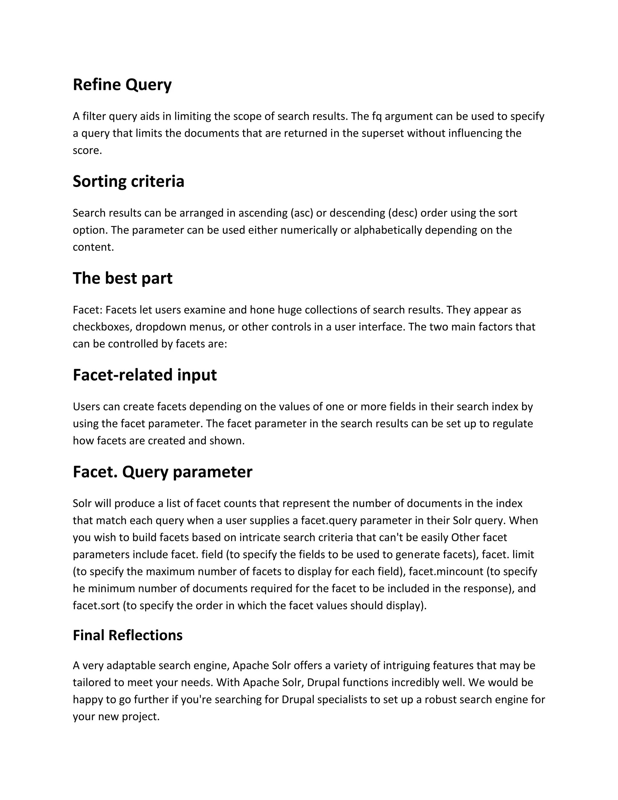 Refine Query
A filter query aids in limiting the scope of search results. The fq argument can be used to specify
a query that limits the documents that are returned in the superset without influencing the
score.
Sorting criteria
Search results can be arranged in ascending (asc) or descending (desc) order using the sort
option. The parameter can be used either numerically or alphabetically depending on the
content.
The best part
Facet: Facets let users examine and hone huge collections of search results. They appear as
checkboxes, dropdown menus, or other controls in a user interface. The two main factors that
can be controlled by facets are:
Facet-related input
Users can create facets depending on the values of one or more fields in their search index by
using the facet parameter. The facet parameter in the search results can be set up to regulate
how facets are created and shown.
Facet. Query parameter
Solr will produce a list of facet counts that represent the number of documents in the index
that match each query when a user supplies a facet.query parameter in their Solr query. When
you wish to build facets based on intricate search criteria that can't be easily Other facet
parameters include facet. field (to specify the fields to be used to generate facets), facet. limit
(to specify the maximum number of facets to display for each field), facet.mincount (to specify
he minimum number of documents required for the facet to be included in the response), and
facet.sort (to specify the order in which the facet values should display).
Final Reflections
A very adaptable search engine, Apache Solr offers a variety of intriguing features that may be
tailored to meet your needs. With Apache Solr, Drupal functions incredibly well. We would be
happy to go further if you're searching for Drupal specialists to set up a robust search engine for
your new project.
 