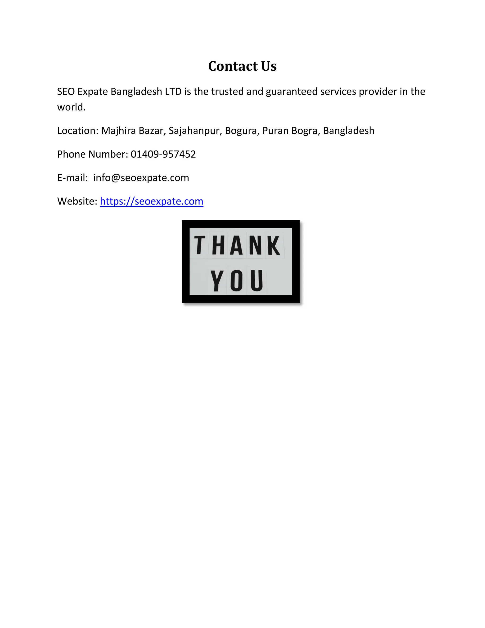 Contact Us
SEO Expate Bangladesh LTD is the trusted and guaranteed services provider in the
world.
Location: Majhira Bazar, Sajahanpur, Bogura, Puran Bogra, Bangladesh
Phone Number: 01409-957452
E-mail: info@seoexpate.com
Website: https://seoexpate.com
 