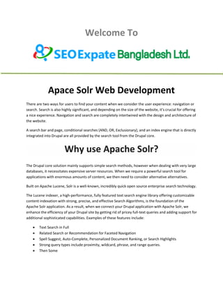 Welcome To
Apace Solr Web Development
There are two ways for users to find your content when we consider the user experience: navigation or
search. Search is also highly significant, and depending on the size of the website, it's crucial for offering
a nice experience. Navigation and search are completely intertwined with the design and architecture of
the website.
A search bar and page, conditional searches (AND, OR, Exclusionary), and an index engine that is directly
integrated into Drupal are all provided by the search tool from the Drupal core.
Why use Apache Solr?
The Drupal core solution mainly supports simple search methods, however when dealing with very large
databases, it necessitates expensive server resources. When we require a powerful search tool for
applications with enormous amounts of content, we then need to consider alternative alternatives.
Built on Apache Lucene, Solr is a well-known, incredibly quick open source enterprise search technology.
The Lucene indexer, a high-performance, fully featured text search engine library offering customizable
content indexation with strong, precise, and effective Search Algorithms, is the foundation of the
Apache Solr application. As a result, when we connect your Drupal application with Apache Solr, we
enhance the efficiency of your Drupal site by getting rid of pricey full-text queries and adding support for
additional sophisticated capabilities. Examples of these features include:
 Text Search in Full
 Related Search or Recommendation for Faceted Navigation
 Spell Suggest, Auto-Complete, Personalized Document Ranking, or Search Highlights
 Strong query types include proximity, wildcard, phrase, and range queries.
 Then Some
 
