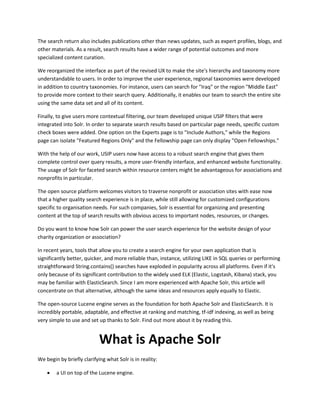 The search return also includes publications other than news updates, such as expert profiles, blogs, and
other materials. As a result, search results have a wider range of potential outcomes and more
specialized content curation.
We reorganized the interface as part of the revised UX to make the site's hierarchy and taxonomy more
understandable to users. In order to improve the user experience, regional taxonomies were developed
in addition to country taxonomies. For instance, users can search for "Iraq" or the region "Middle East"
to provide more context to their search query. Additionally, it enables our team to search the entire site
using the same data set and all of its content.
Finally, to give users more contextual filtering, our team developed unique USIP filters that were
integrated into Solr. In order to separate search results based on particular page needs, specific custom
check boxes were added. One option on the Experts page is to "Include Authors," while the Regions
page can isolate "Featured Regions Only" and the Fellowship page can only display "Open Fellowships."
With the help of our work, USIP users now have access to a robust search engine that gives them
complete control over query results, a more user-friendly interface, and enhanced website functionality.
The usage of Solr for faceted search within resource centers might be advantageous for associations and
nonprofits in particular.
The open source platform welcomes visitors to traverse nonprofit or association sites with ease now
that a higher quality search experience is in place, while still allowing for customized configurations
specific to organisation needs. For such companies, Solr is essential for organizing and presenting
content at the top of search results with obvious access to important nodes, resources, or changes.
Do you want to know how Solr can power the user search experience for the website design of your
charity organization or association?
In recent years, tools that allow you to create a search engine for your own application that is
significantly better, quicker, and more reliable than, instance, utilizing LIKE in SQL queries or performing
straightforward String.contains() searches have exploded in popularity across all platforms. Even if it's
only because of its significant contribution to the widely used ELK (Elastic, Logstash, Kibana) stack, you
may be familiar with ElasticSearch. Since I am more experienced with Apache Solr, this article will
concentrate on that alternative, although the same ideas and resources apply equally to Elastic.
The open-source Lucene engine serves as the foundation for both Apache Solr and ElasticSearch. It is
incredibly portable, adaptable, and effective at ranking and matching, tf-idf indexing, as well as being
very simple to use and set up thanks to Solr. Find out more about it by reading this.
What is Apache Solr
We begin by briefly clarifying what Solr is in reality:
 a UI on top of the Lucene engine.
 