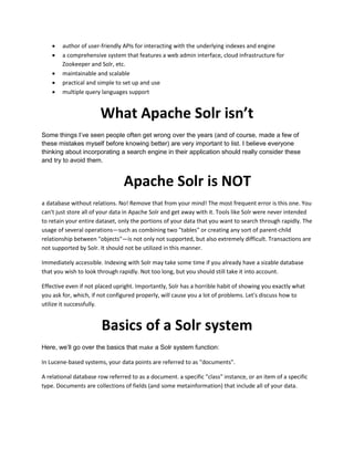  author of user-friendly APIs for interacting with the underlying indexes and engine
 a comprehensive system that features a web admin interface, cloud infrastructure for
Zookeeper and Solr, etc.
 maintainable and scalable
 practical and simple to set up and use
 multiple query languages support
What Apache Solr isn’t
Some things I’ve seen people often get wrong over the years (and of course, made a few of
these mistakes myself before knowing better) are very important to list. I believe everyone
thinking about incorporating a search engine in their application should really consider these
and try to avoid them.
Apache Solr is NOT
a database without relations. No! Remove that from your mind! The most frequent error is this one. You
can't just store all of your data in Apache Solr and get away with it. Tools like Solr were never intended
to retain your entire dataset, only the portions of your data that you want to search through rapidly. The
usage of several operations—such as combining two "tables" or creating any sort of parent-child
relationship between "objects"—is not only not supported, but also extremely difficult. Transactions are
not supported by Solr. It should not be utilized in this manner.
Immediately accessible. Indexing with Solr may take some time if you already have a sizable database
that you wish to look through rapidly. Not too long, but you should still take it into account.
Effective even if not placed upright. Importantly, Solr has a horrible habit of showing you exactly what
you ask for, which, if not configured properly, will cause you a lot of problems. Let's discuss how to
utilize it successfully.
Basics of a Solr system
Here, we’ll go over the basics that make a Solr system function:
In Lucene-based systems, your data points are referred to as "documents".
A relational database row referred to as a document. a specific "class" instance, or an item of a specific
type. Documents are collections of fields (and some metainformation) that include all of your data.
 