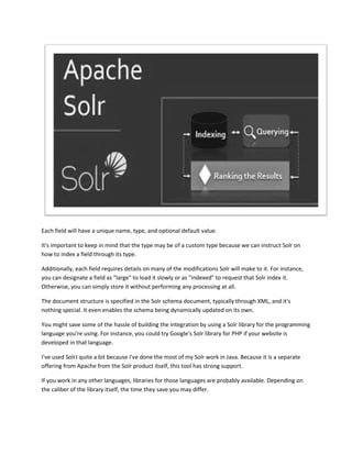 Each field will have a unique name, type, and optional default value.
It's important to keep in mind that the type may be of a custom type because we can instruct Solr on
how to index a field through its type.
Additionally, each field requires details on many of the modifications Solr will make to it. For instance,
you can designate a field as "large" to load it slowly or as "indexed" to request that Solr index it.
Otherwise, you can simply store it without performing any processing at all.
The document structure is specified in the Solr schema document, typically through XML, and it's
nothing special. It even enables the schema being dynamically updated on its own.
You might save some of the hassle of building the integration by using a Solr library for the programming
language you're using. For instance, you could try Google's Solr library for PHP if your website is
developed in that language.
I've used SolrJ quite a bit because I've done the most of my Solr work in Java. Because it is a separate
offering from Apache from the Solr product itself, this tool has strong support.
If you work in any other languages, libraries for those languages are probably available. Depending on
the caliber of the library itself, the time they save you may differ.
 