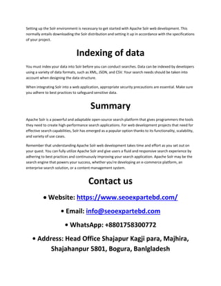 Setting up the Solr environment is necessary to get started with Apache Solr web development. This
normally entails downloading the Solr distribution and setting it up in accordance with the specifications
of your project.
Indexing of data
You must index your data into Solr before you can conduct searches. Data can be indexed by developers
using a variety of data formats, such as XML, JSON, and CSV. Your search needs should be taken into
account when designing the data structure.
When integrating Solr into a web application, appropriate security precautions are essential. Make sure
you adhere to best practices to safeguard sensitive data.
Summary
Apache Solr is a powerful and adaptable open-source search platform that gives programmers the tools
they need to create high-performance search applications. For web development projects that need for
effective search capabilities, Solr has emerged as a popular option thanks to its functionality, scalability,
and variety of use cases.
Remember that understanding Apache Solr web development takes time and effort as you set out on
your quest. You can fully utilize Apache Solr and give users a fluid and responsive search experience by
adhering to best practices and continuously improving your search application. Apache Solr may be the
search engine that powers your success, whether you're developing an e-commerce platform, an
enterprise search solution, or a content management system.
Contact us
 Website: https://www.seoexpartebd.com/
• Email: info@seoexpartebd.com
• WhatsApp: +8801758300772
• Address: Head Office Shajapur Kagji para, Majhira,
Shajahanpur 5801, Bogura, Banlgladesh
 