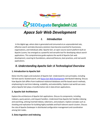 Apace Solr Web Development
I. Introduction
In the digital age, where data is generated and consumed at an unprecedented rate,
effective search and data discovery solutions have become essential for businesses,
organizations, and individuals alike. Apache Solr, an open-source search platform built on
Apache Lucene, has emerged as a powerful and versatile tool for developing robust search
applications. This comprehensive guide explores the world of Apache Solr web
development, covering its foundations, advanced features, best practices, and real-world
applications.
II. Understanding Apache Solr: A Technological Overview
1. Introduction to Apache Solr
Delve into the origins and evolution of Apache Solr. Understand its core principles, including
full-text search, faceted search, and Apace Solr Web Development distributed indexing. Discuss
how Apache Solr differs from traditional relational databases and file-based search methods,
emphasizing its real-time indexing, scalability, and extensibility. Explore real-world use cases
where Apache Solr plays a transformative role in data-driven applications.
2. Apache Solr Architecture
Explore the architecture of Apache Solr applications. Discuss its components, including
indexers, query parsers, and request handlers. Understand how Apache Solr handles indexing
and searching, utilizing inverted indexes, tokenizers, and analyzers. Explore concepts such as
sharding and replication for building highly available and fault-tolerant search clusters. Discuss
the role of Apache Zookeeper in distributed configuration management and coordination
among Solr nodes.
3. Data Ingestion and Indexing
 