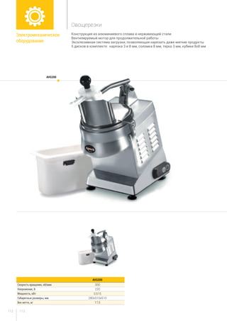 113112
Конструкция из алюминиевого сплава и нержавеющей стали
Вентилируемый мотор для продолжительной работы
Эксклюзивная система загрузки, позволяющая нарезать даже мягкие продукты
5 дисков в комплекте: нарезка 3 и 8 мм, соломка 8 мм, терка 3 мм, кубики 8х8 мм
AVG200
AVG200
Скорость вращения, об/мин 300
Напряжение, В 220
Мощность, кВт 0,515
Габаритные размеры, мм 280х510х510
Вес нетто, кг 17,5
Электромеханическое
оборудование
Овощерезки
 